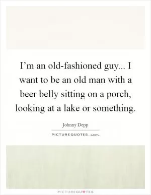 I’m an old-fashioned guy... I want to be an old man with a beer belly sitting on a porch, looking at a lake or something Picture Quote #1