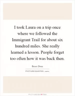 I took Laura on a trip once where we followed the Immigrant Trail for about six hundred miles. She really learned a lesson. People forget too often how it was back then Picture Quote #1