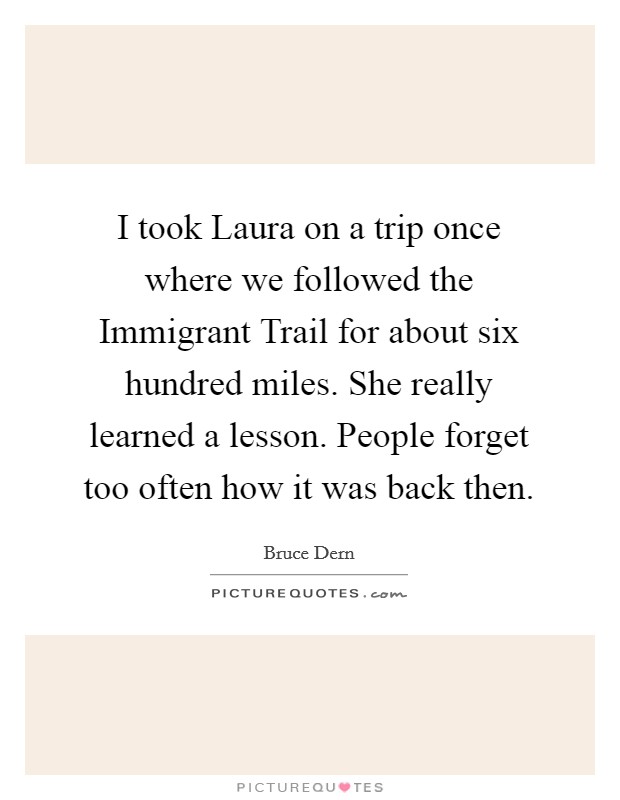 I took Laura on a trip once where we followed the Immigrant Trail for about six hundred miles. She really learned a lesson. People forget too often how it was back then Picture Quote #1