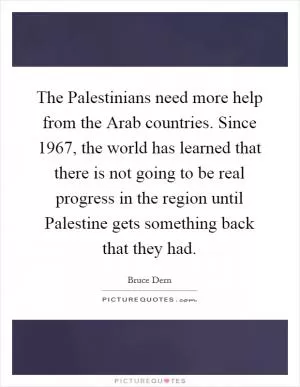 The Palestinians need more help from the Arab countries. Since 1967, the world has learned that there is not going to be real progress in the region until Palestine gets something back that they had Picture Quote #1