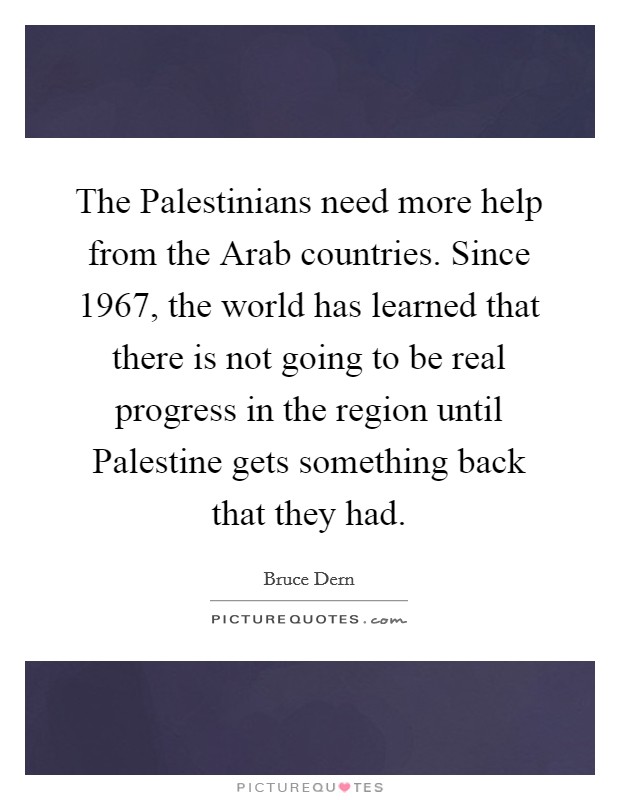 The Palestinians need more help from the Arab countries. Since 1967, the world has learned that there is not going to be real progress in the region until Palestine gets something back that they had Picture Quote #1