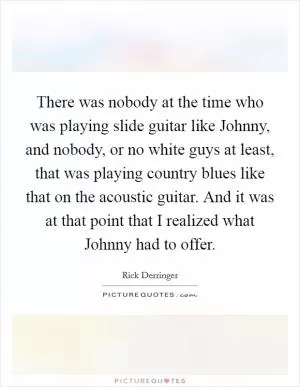 There was nobody at the time who was playing slide guitar like Johnny, and nobody, or no white guys at least, that was playing country blues like that on the acoustic guitar. And it was at that point that I realized what Johnny had to offer Picture Quote #1