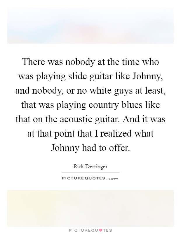 There was nobody at the time who was playing slide guitar like Johnny, and nobody, or no white guys at least, that was playing country blues like that on the acoustic guitar. And it was at that point that I realized what Johnny had to offer Picture Quote #1
