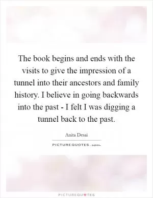 The book begins and ends with the visits to give the impression of a tunnel into their ancestors and family history. I believe in going backwards into the past - I felt I was digging a tunnel back to the past Picture Quote #1