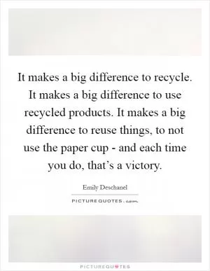 It makes a big difference to recycle. It makes a big difference to use recycled products. It makes a big difference to reuse things, to not use the paper cup - and each time you do, that’s a victory Picture Quote #1