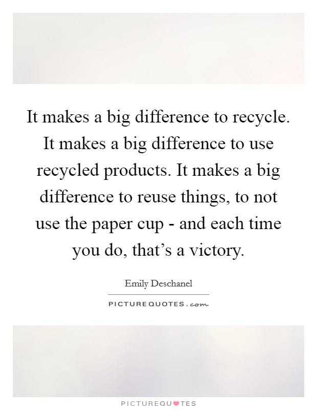 It makes a big difference to recycle. It makes a big difference to use recycled products. It makes a big difference to reuse things, to not use the paper cup - and each time you do, that's a victory Picture Quote #1