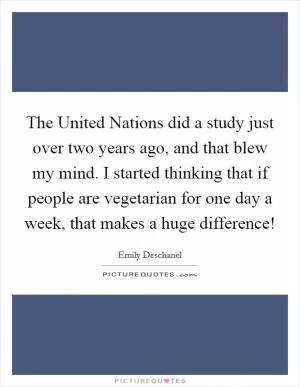 The United Nations did a study just over two years ago, and that blew my mind. I started thinking that if people are vegetarian for one day a week, that makes a huge difference! Picture Quote #1