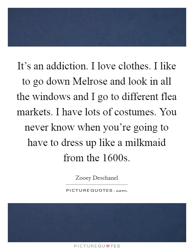 It's an addiction. I love clothes. I like to go down Melrose and look in all the windows and I go to different flea markets. I have lots of costumes. You never know when you're going to have to dress up like a milkmaid from the 1600s Picture Quote #1