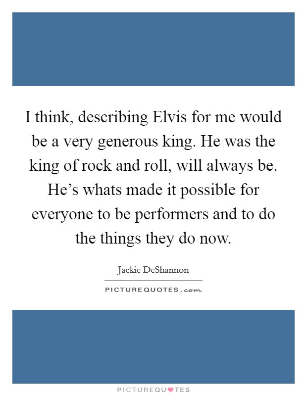 I think, describing Elvis for me would be a very generous king. He was the king of rock and roll, will always be. He's whats made it possible for everyone to be performers and to do the things they do now Picture Quote #1
