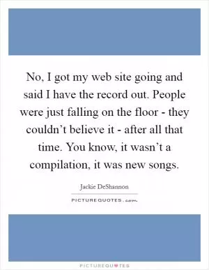 No, I got my web site going and said I have the record out. People were just falling on the floor - they couldn’t believe it - after all that time. You know, it wasn’t a compilation, it was new songs Picture Quote #1