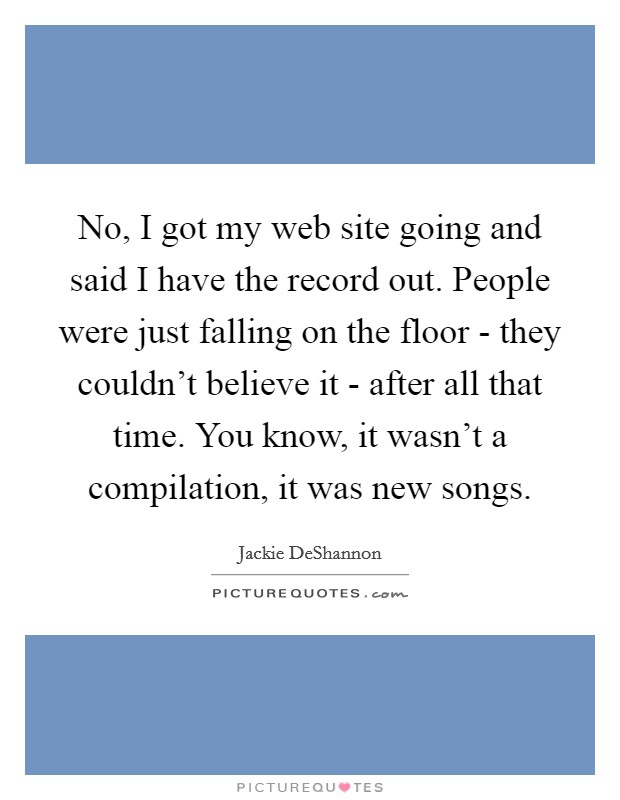 No, I got my web site going and said I have the record out. People were just falling on the floor - they couldn't believe it - after all that time. You know, it wasn't a compilation, it was new songs Picture Quote #1