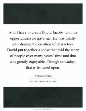 And I have to credit David Jacobs with the opportunities he gave me. He was totally into sharing the creation of characters. David put together a show that told the story of people over many years’ time and that was greatly enjoyable. Though nowadays that is frowned upon Picture Quote #1
