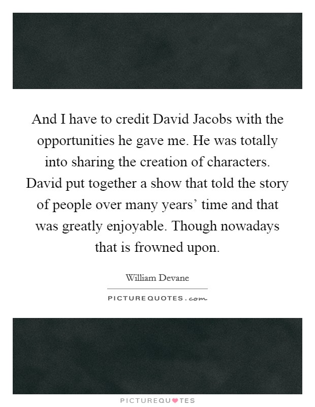 And I have to credit David Jacobs with the opportunities he gave me. He was totally into sharing the creation of characters. David put together a show that told the story of people over many years' time and that was greatly enjoyable. Though nowadays that is frowned upon Picture Quote #1