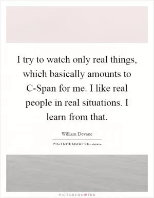 I try to watch only real things, which basically amounts to C-Span for me. I like real people in real situations. I learn from that Picture Quote #1
