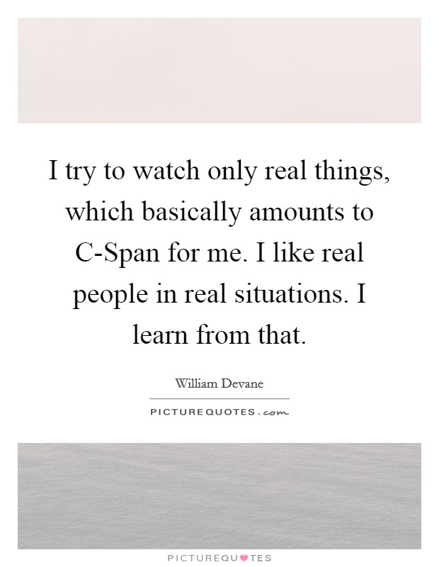 I try to watch only real things, which basically amounts to C-Span for me. I like real people in real situations. I learn from that Picture Quote #1