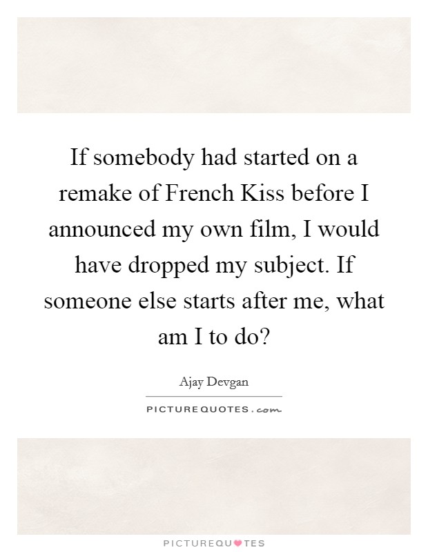 If somebody had started on a remake of French Kiss before I announced my own film, I would have dropped my subject. If someone else starts after me, what am I to do? Picture Quote #1