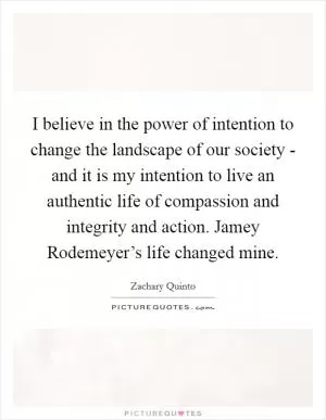 I believe in the power of intention to change the landscape of our society - and it is my intention to live an authentic life of compassion and integrity and action. Jamey Rodemeyer’s life changed mine Picture Quote #1