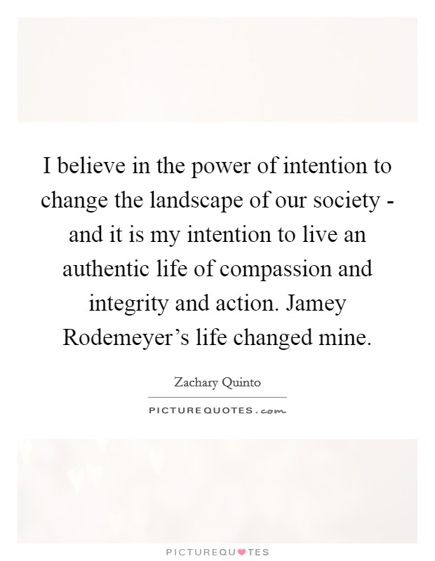 I believe in the power of intention to change the landscape of our society - and it is my intention to live an authentic life of compassion and integrity and action. Jamey Rodemeyer's life changed mine Picture Quote #1