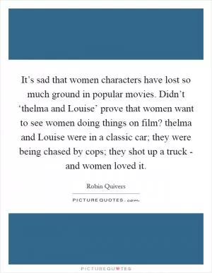 It’s sad that women characters have lost so much ground in popular movies. Didn’t ‘thelma and Louise’ prove that women want to see women doing things on film? thelma and Louise were in a classic car; they were being chased by cops; they shot up a truck - and women loved it Picture Quote #1