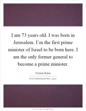 I am 73 years old. I was born in Jerusalem. I’m the first prime minister of Israel to be born here. I am the only former general to become a prime minister Picture Quote #1