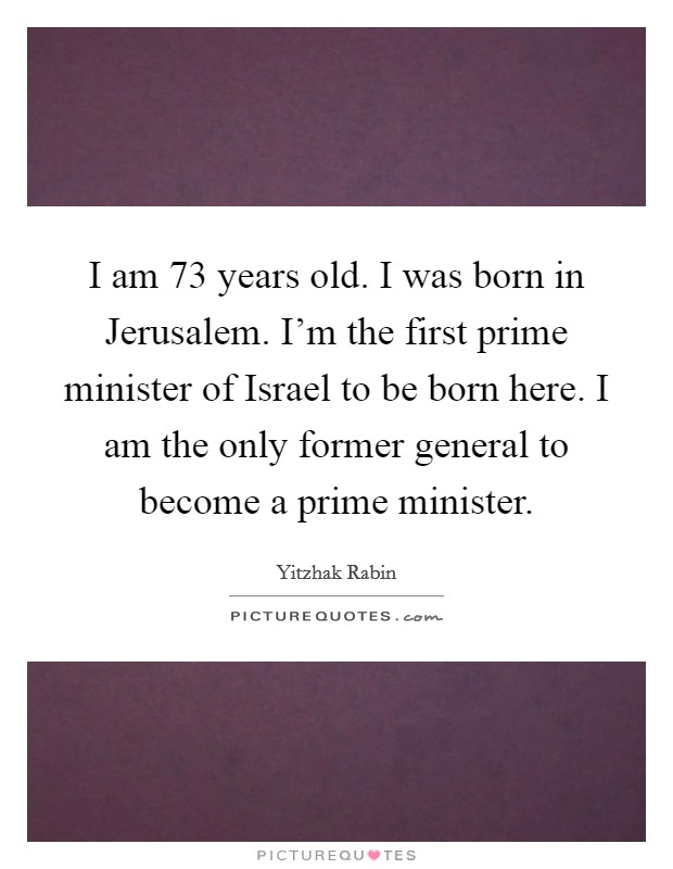 I am 73 years old. I was born in Jerusalem. I'm the first prime minister of Israel to be born here. I am the only former general to become a prime minister Picture Quote #1
