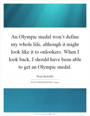 An Olympic medal won’t define my whole life, although it might look like it to onlookers. When I look back, I should have been able to get an Olympic medal Picture Quote #1