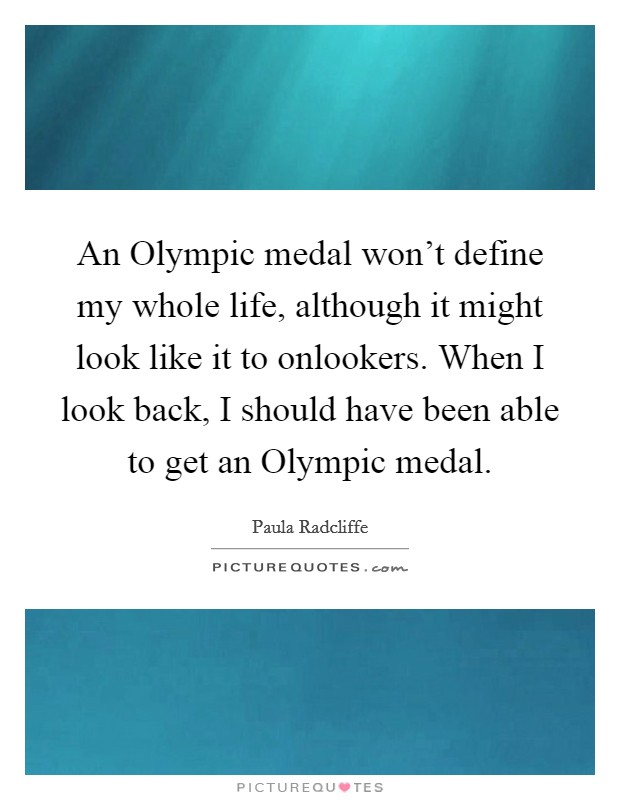 An Olympic medal won't define my whole life, although it might look like it to onlookers. When I look back, I should have been able to get an Olympic medal Picture Quote #1