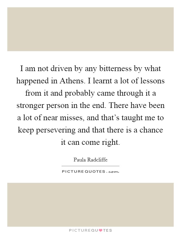 I am not driven by any bitterness by what happened in Athens. I learnt a lot of lessons from it and probably came through it a stronger person in the end. There have been a lot of near misses, and that's taught me to keep persevering and that there is a chance it can come right Picture Quote #1