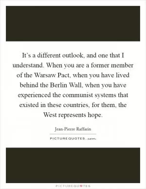 It’s a different outlook, and one that I understand. When you are a former member of the Warsaw Pact, when you have lived behind the Berlin Wall, when you have experienced the communist systems that existed in these countries, for them, the West represents hope Picture Quote #1