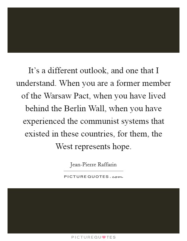 It's a different outlook, and one that I understand. When you are a former member of the Warsaw Pact, when you have lived behind the Berlin Wall, when you have experienced the communist systems that existed in these countries, for them, the West represents hope Picture Quote #1