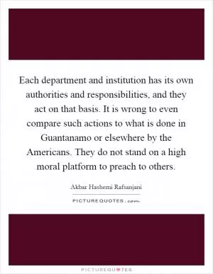 Each department and institution has its own authorities and responsibilities, and they act on that basis. It is wrong to even compare such actions to what is done in Guantanamo or elsewhere by the Americans. They do not stand on a high moral platform to preach to others Picture Quote #1