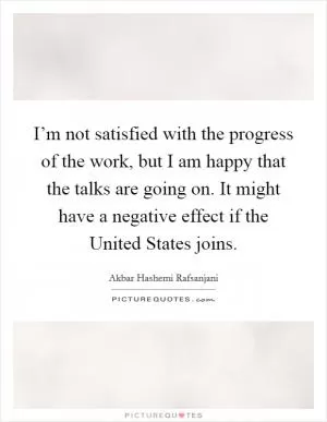 I’m not satisfied with the progress of the work, but I am happy that the talks are going on. It might have a negative effect if the United States joins Picture Quote #1
