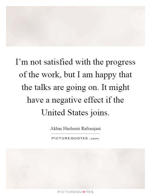 I'm not satisfied with the progress of the work, but I am happy that the talks are going on. It might have a negative effect if the United States joins Picture Quote #1
