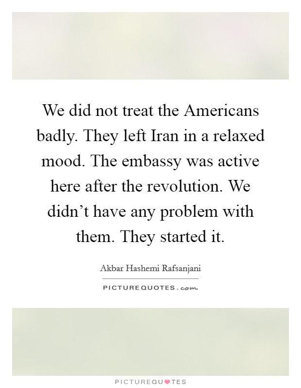 We did not treat the Americans badly. They left Iran in a relaxed mood. The embassy was active here after the revolution. We didn't have any problem with them. They started it Picture Quote #1