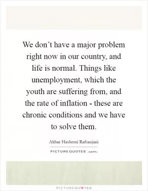We don’t have a major problem right now in our country, and life is normal. Things like unemployment, which the youth are suffering from, and the rate of inflation - these are chronic conditions and we have to solve them Picture Quote #1