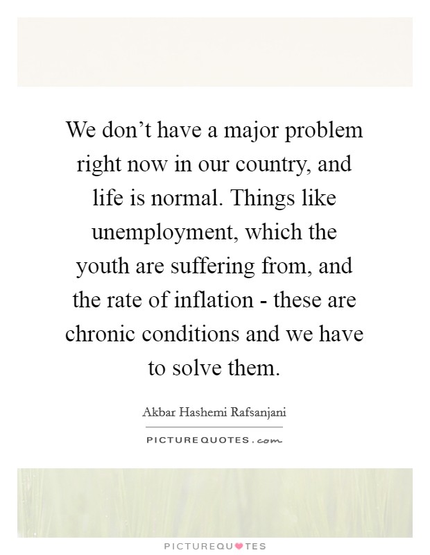 We don't have a major problem right now in our country, and life is normal. Things like unemployment, which the youth are suffering from, and the rate of inflation - these are chronic conditions and we have to solve them Picture Quote #1