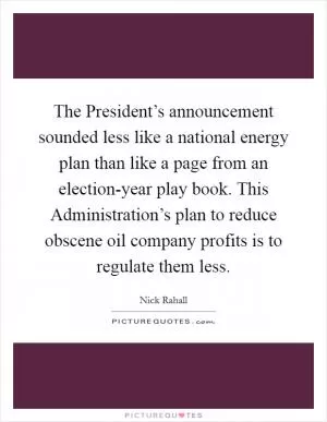 The President’s announcement sounded less like a national energy plan than like a page from an election-year play book. This Administration’s plan to reduce obscene oil company profits is to regulate them less Picture Quote #1
