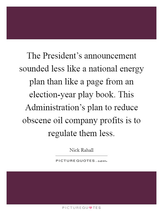 The President's announcement sounded less like a national energy plan than like a page from an election-year play book. This Administration's plan to reduce obscene oil company profits is to regulate them less Picture Quote #1