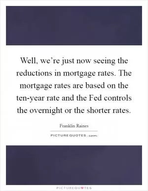 Well, we’re just now seeing the reductions in mortgage rates. The mortgage rates are based on the ten-year rate and the Fed controls the overnight or the shorter rates Picture Quote #1