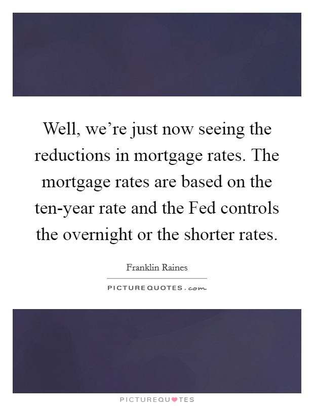 Well, we're just now seeing the reductions in mortgage rates. The mortgage rates are based on the ten-year rate and the Fed controls the overnight or the shorter rates Picture Quote #1