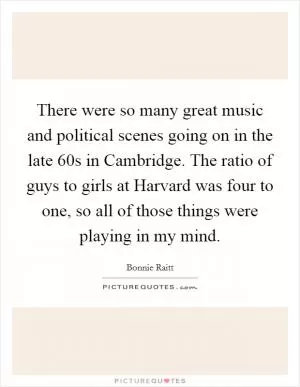 There were so many great music and political scenes going on in the late  60s in Cambridge. The ratio of guys to girls at Harvard was four to one, so all of those things were playing in my mind Picture Quote #1