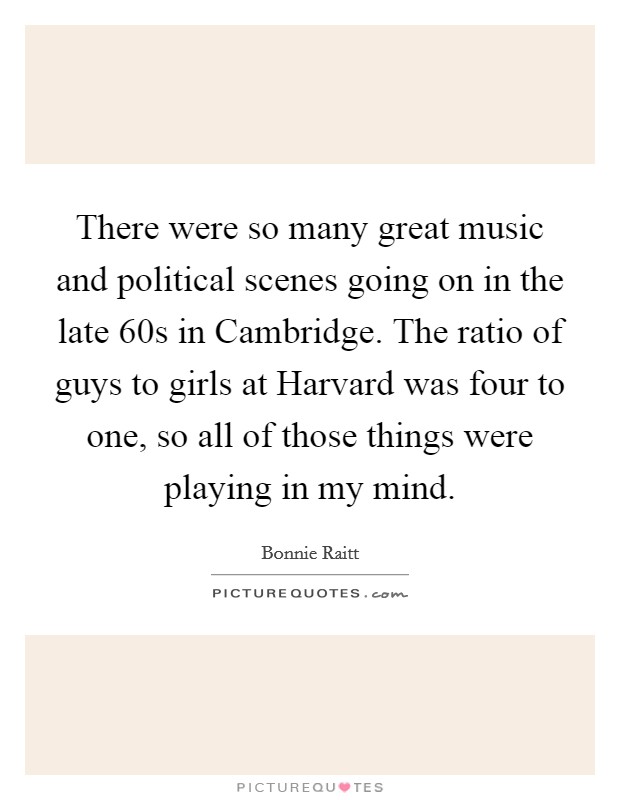 There were so many great music and political scenes going on in the late  60s in Cambridge. The ratio of guys to girls at Harvard was four to one, so all of those things were playing in my mind Picture Quote #1