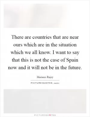 There are countries that are near ours which are in the situation which we all know. I want to say that this is not the case of Spain now and it will not be in the future Picture Quote #1