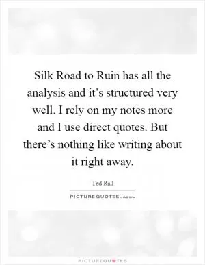 Silk Road to Ruin has all the analysis and it’s structured very well. I rely on my notes more and I use direct quotes. But there’s nothing like writing about it right away Picture Quote #1
