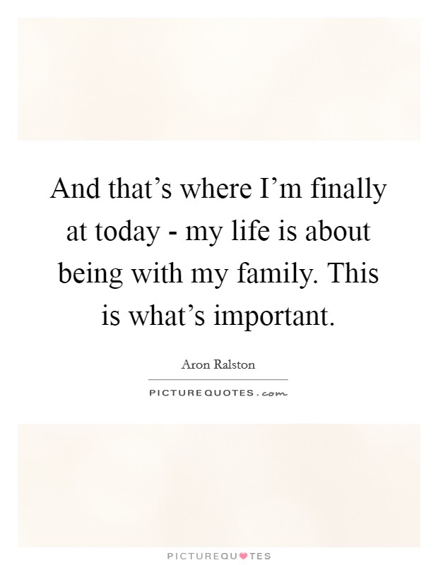 And that’s where I’m finally at today - my life is about being with my family. This is what’s important Picture Quote #1
