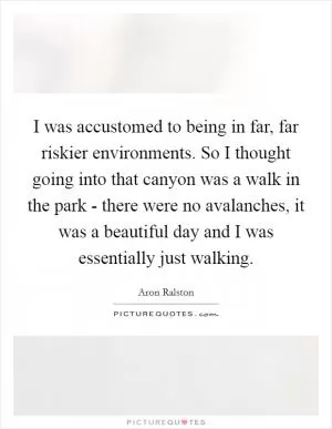 I was accustomed to being in far, far riskier environments. So I thought going into that canyon was a walk in the park - there were no avalanches, it was a beautiful day and I was essentially just walking Picture Quote #1