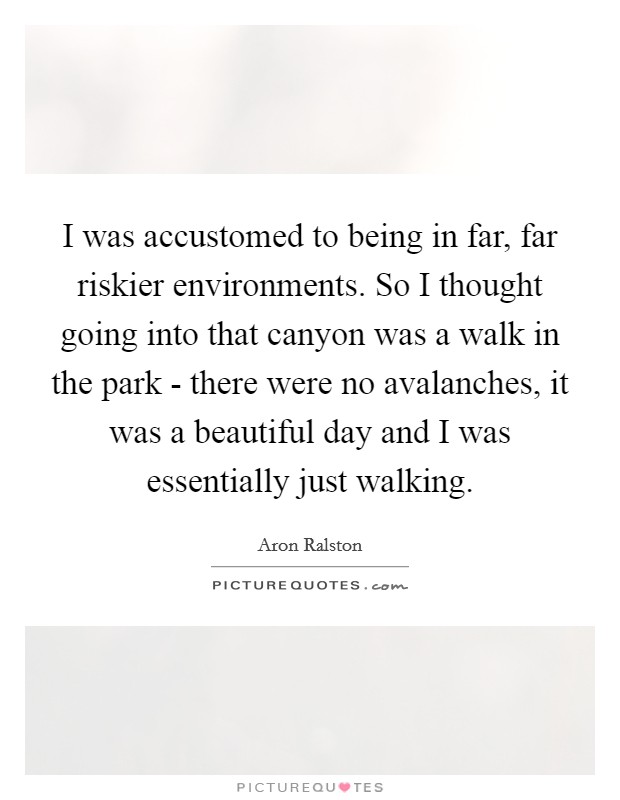 I was accustomed to being in far, far riskier environments. So I thought going into that canyon was a walk in the park - there were no avalanches, it was a beautiful day and I was essentially just walking Picture Quote #1