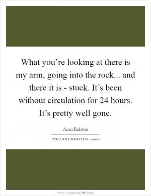 What you’re looking at there is my arm, going into the rock... and there it is - stuck. It’s been without circulation for 24 hours. It’s pretty well gone Picture Quote #1