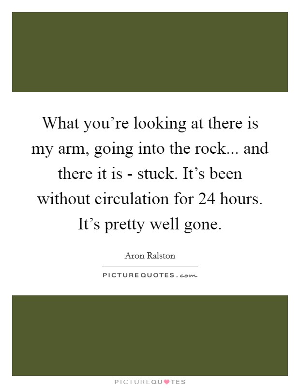 What you're looking at there is my arm, going into the rock... and there it is - stuck. It's been without circulation for 24 hours. It's pretty well gone Picture Quote #1