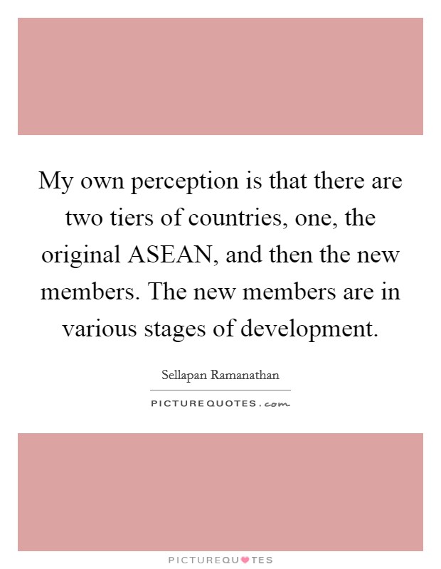 My own perception is that there are two tiers of countries, one, the original ASEAN, and then the new members. The new members are in various stages of development Picture Quote #1